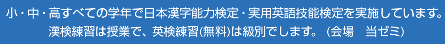小・中・高すべての学年で日本漢字能力検定・実用英語技能検定を実施しています。漢検練習は授業で、英検練習(無料)は級別でします。 (会場　当ゼミ)